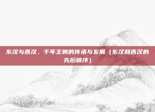 东汉与西汉，千年王朝的传承与发展（东汉和西汉的先后顺序）