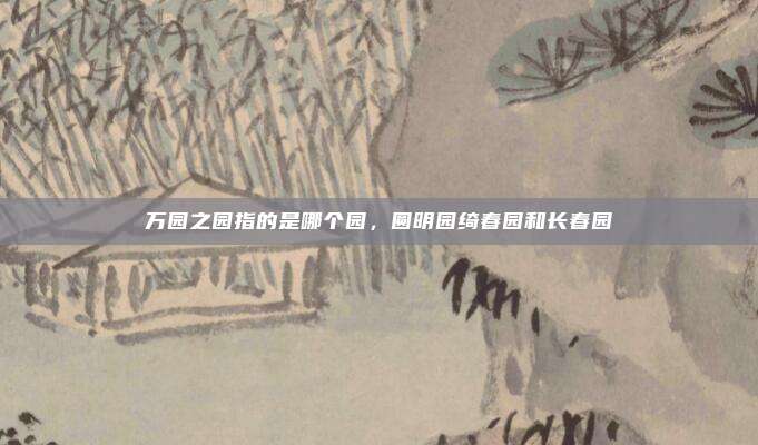 万园之园指的是哪个园,圆明园绮春园和长春园