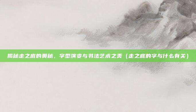 揭秘走之底的奥秘，字型演变与书法艺术之美（走之底的字与什么有关）