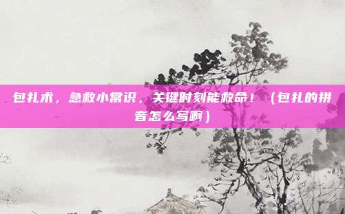 包扎术，急救小常识，关键时刻能救命！（包扎的拼音怎么写啊）