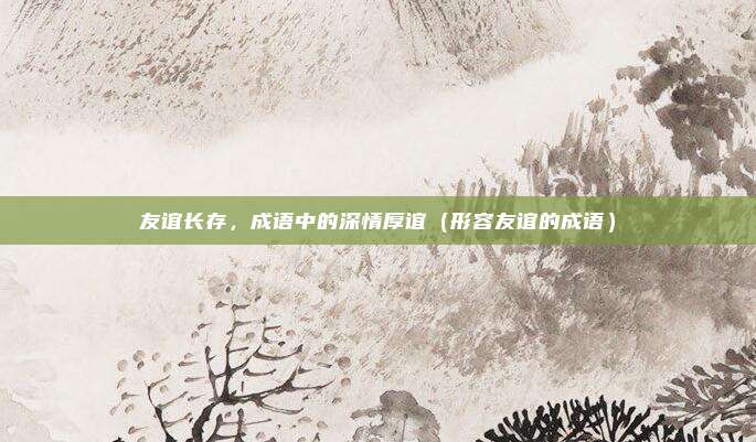友谊长存，成语中的深情厚谊（形容友谊的成语）