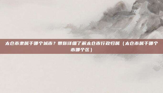 太仓市隶属于哪个城市？带你详细了解太仓市行政归属（太仓市属于哪个市哪个区）