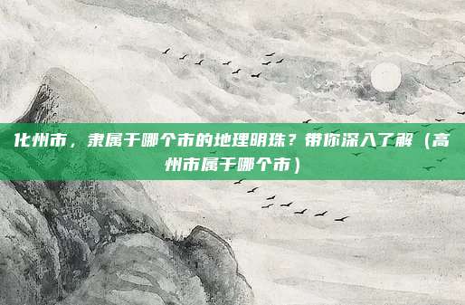 化州市，隶属于哪个市的地理明珠？带你深入了解（高州市属于哪个市）