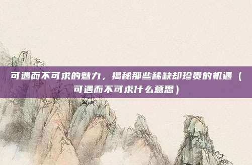 可遇而不可求的魅力，揭秘那些稀缺却珍贵的机遇（可遇而不可求什么意思）
