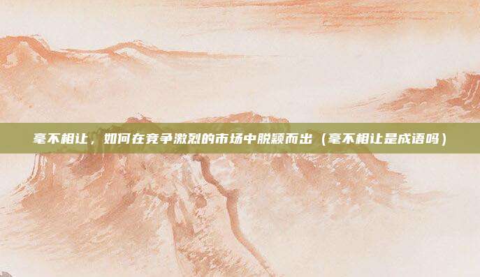 毫不相让，如何在竞争激烈的市场中脱颖而出（毫不相让是成语吗）