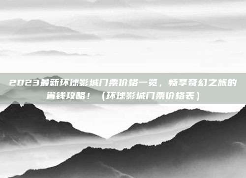 2023最新环球影城门票价格一览，畅享奇幻之旅的省钱攻略！（环球影城门票价格表）