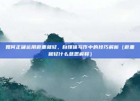 如何正确运用避重就轻,自媒体写作中的技巧解析(避重就轻什么意思解释)