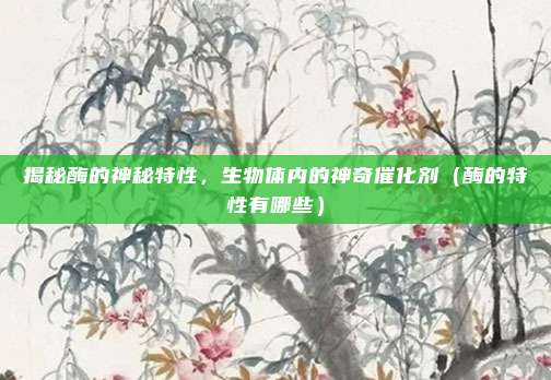 揭秘酶的神秘特性,生物体内的神奇催化剂(酶的特性有哪些)