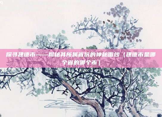 探寻建德市——揭秘其所属省份的神秘面纱（建德市是哪个省的哪个市）