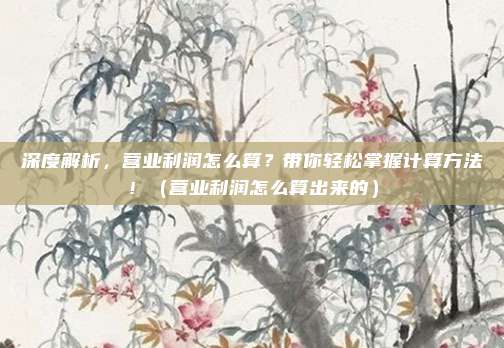 深度解析，营业利润怎么算？带你轻松掌握计算方法！（营业利润怎么算出来的）