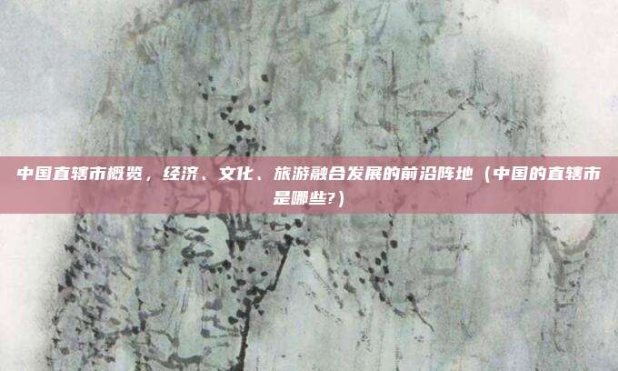 中国直辖市概览，经济、文化、旅游融合发展的前沿阵地（中国的直辖市是哪些?）