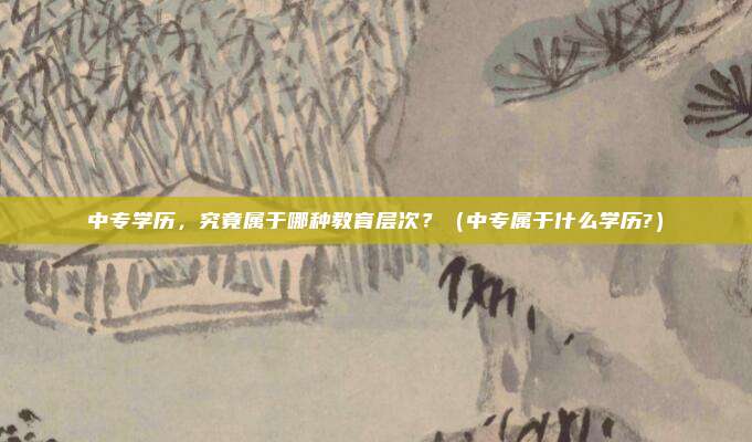 中专学历，究竟属于哪种教育层次？（中专属于什么学历?）