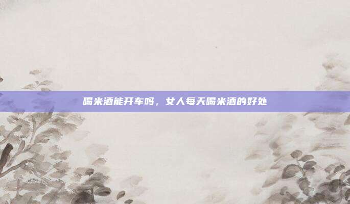 喝米酒能开车吗，女人每天喝米酒的好处
