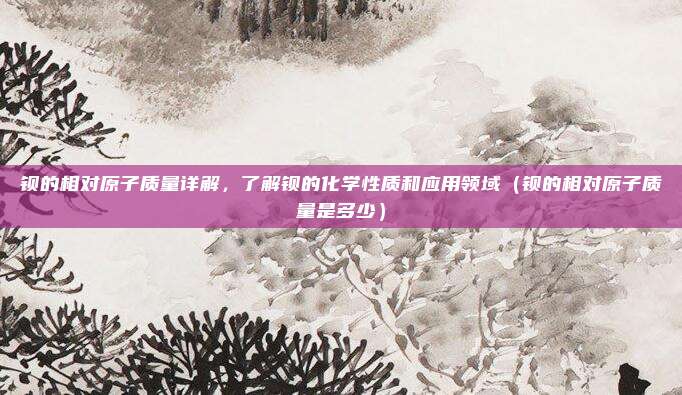 钡的相对原子质量详解，了解钡的化学性质和应用领域（钡的相对原子质量是多少）