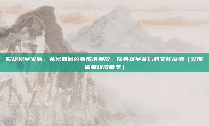 揭秘见字家族，从见加偏旁到成语典故，探寻汉字背后的文化底蕴（见加偏旁组成新字）