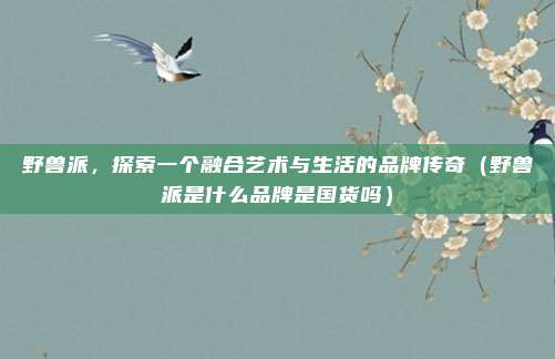 野兽派，探索一个融合艺术与生活的品牌传奇（野兽派是什么品牌是国货吗）