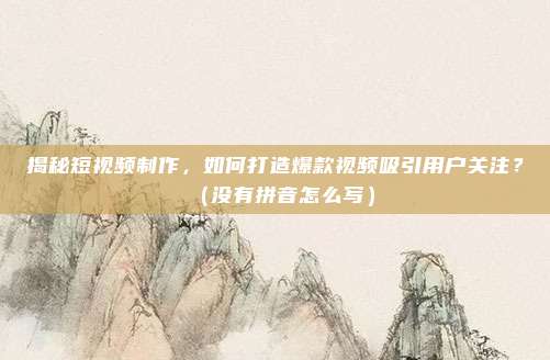 揭秘短视频制作，如何打造爆款视频吸引用户关注？（没有拼音怎么写）
