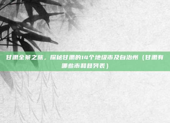 甘肃全景之旅，探秘甘肃的14个地级市及自治州（甘肃有哪些市和县列表）