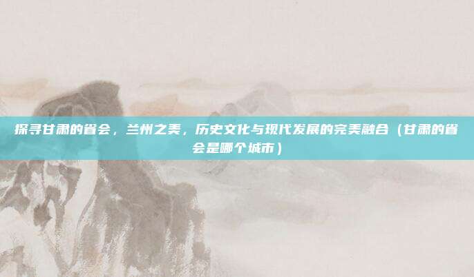 探寻甘肃的省会，兰州之美，历史文化与现代发展的完美融合（甘肃的省会是哪个城市）