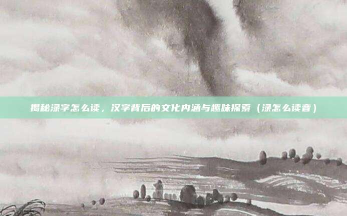揭秘渌字怎么读，汉字背后的文化内涵与趣味探索（渌怎么读音）