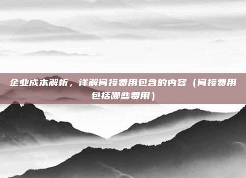 企业成本解析，详解间接费用包含的内容（间接费用包括哪些费用）