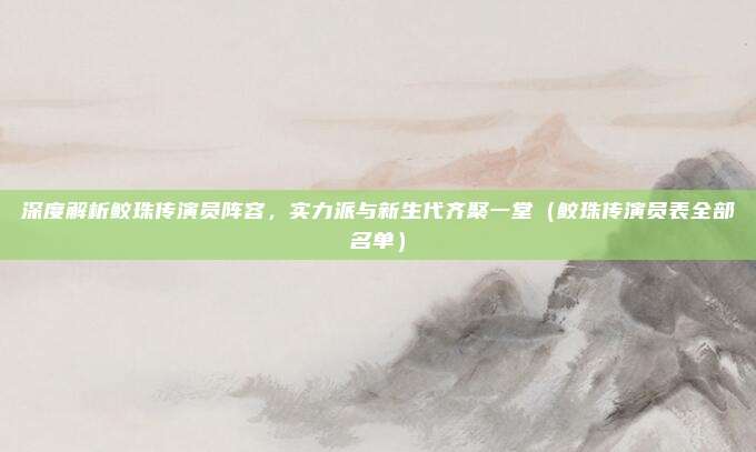 深度解析鲛珠传演员阵容，实力派与新生代齐聚一堂（鲛珠传演员表全部名单）