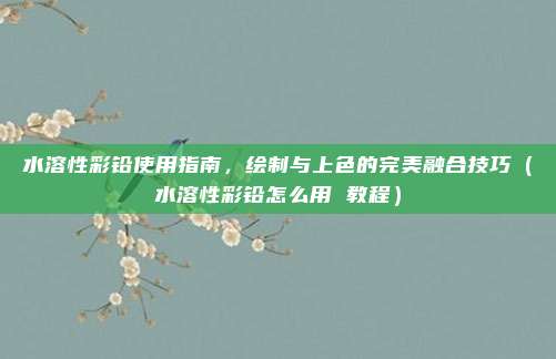 水溶性彩铅使用指南，绘制与上色的完美融合技巧（水溶性彩铅怎么用 教程）
