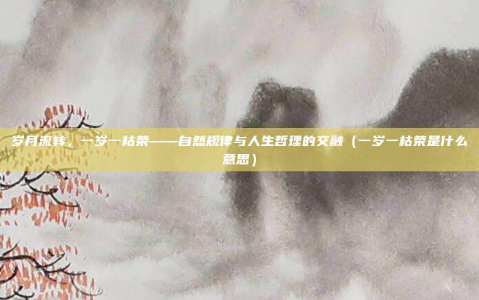 岁月流转，一岁一枯荣——自然规律与人生哲理的交融（一岁一枯荣是什么意思）