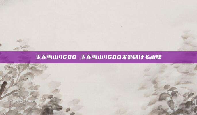玉龙雪山4680 玉龙雪山4680米处叫什么山峰