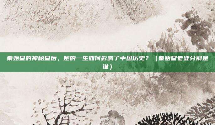 秦始皇的神秘皇后，她的一生如何影响了中国历史？（秦始皇老婆分别是谁）