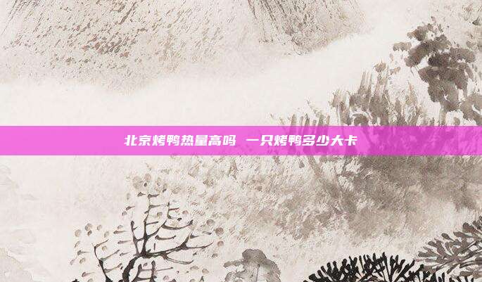北京烤鸭热量高吗 一只烤鸭多少大卡