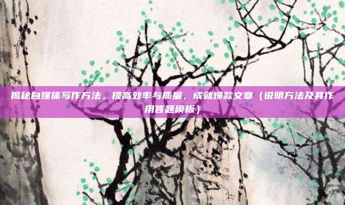 揭秘自媒体写作方法，提高效率与质量，成就爆款文章（说明方法及其作用答题模板）