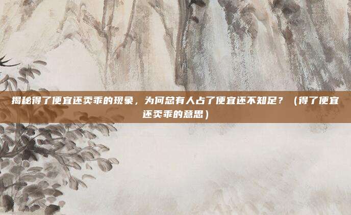 揭秘得了便宜还卖乖的现象，为何总有人占了便宜还不知足？（得了便宜还卖乖的意思）