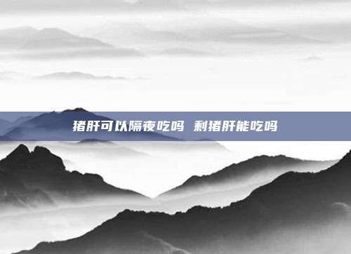 猪肝可以隔夜吃吗 剩猪肝能吃吗