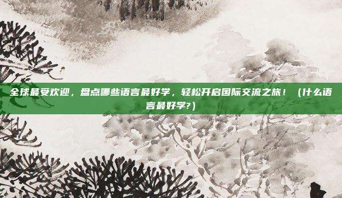 全球最受欢迎，盘点哪些语言最好学，轻松开启国际交流之旅！（什么语言最好学?）
