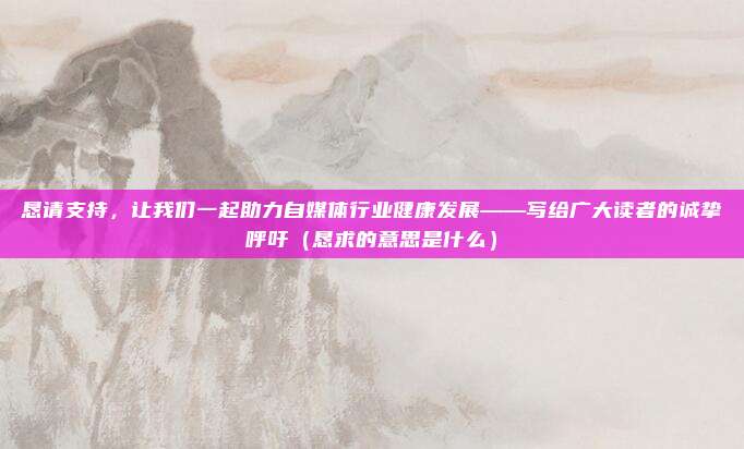 恳请支持，让我们一起助力自媒体行业健康发展——写给广大读者的诚挚呼吁（恳求的意思是什么）