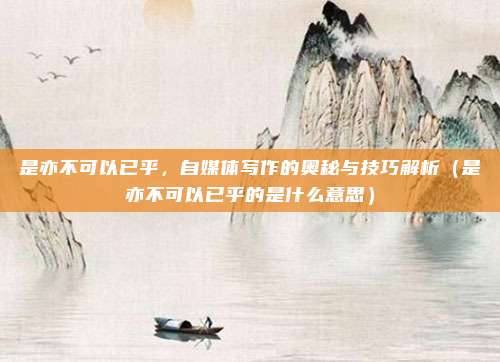 是亦不可以已乎，自媒体写作的奥秘与技巧解析（是亦不可以已乎的是什么意思）