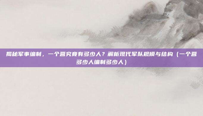 揭秘军事编制，一个营究竟有多少人？解析现代军队规模与结构（一个营多少人编制多少人）