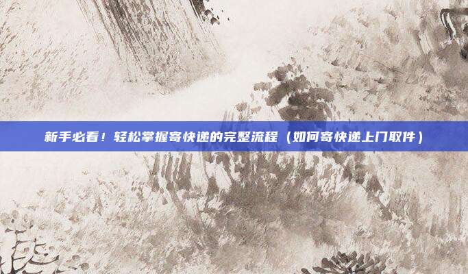 新手必看！轻松掌握寄快递的完整流程（如何寄快递上门取件）