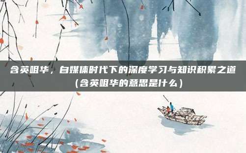 含英咀华，自媒体时代下的深度学习与知识积累之道（含英咀华的意思是什么）