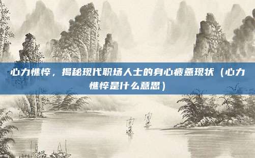 心力憔悴，揭秘现代职场人士的身心疲惫现状（心力憔悴是什么意思）