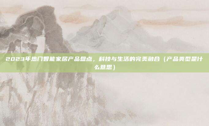 2023年热门智能家居产品盘点，科技与生活的完美融合（产品类型是什么意思）