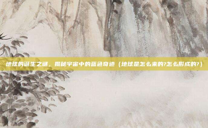 地球的诞生之谜，揭秘宇宙中的蓝色奇迹（地球是怎么来的?怎么形成的?）