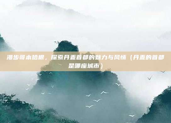 漫步哥本哈根，探索丹麦首都的魅力与风情（丹麦的首都是哪座城市）