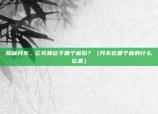 探秘丹东，它究竟位于哪个省份？（丹东在哪个省的什么位置）