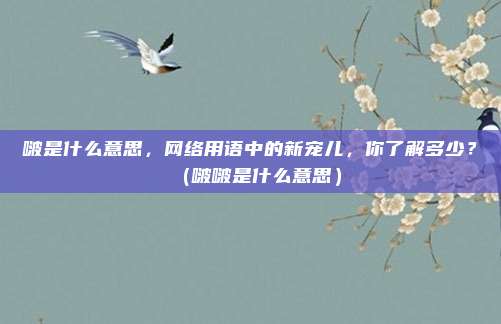 啵是什么意思，网络用语中的新宠儿，你了解多少？（啵啵是什么意思）