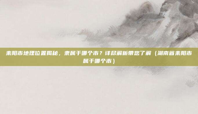 耒阳市地理位置揭秘，隶属于哪个市？详尽解析带您了解（湖南省耒阳市属于哪个市）