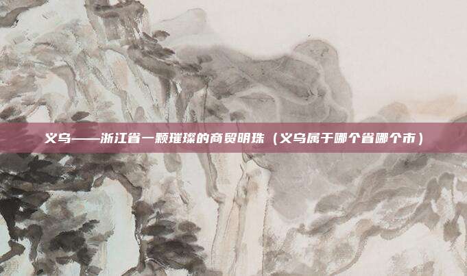 义乌——浙江省一颗璀璨的商贸明珠（义乌属于哪个省哪个市）