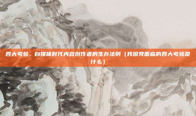 四大考验，自媒体时代内容创作者的生存法则（我国党面临的四大考验是什么）
