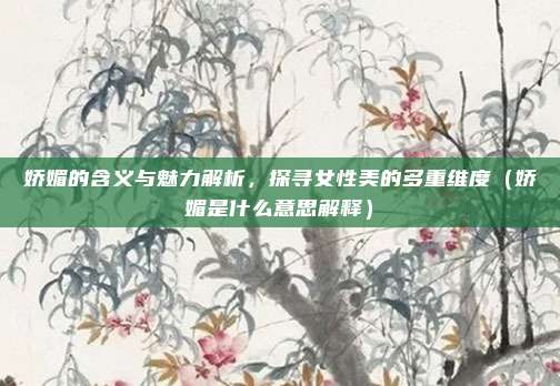 娇媚的含义与魅力解析，探寻女性美的多重维度（娇媚是什么意思解释）